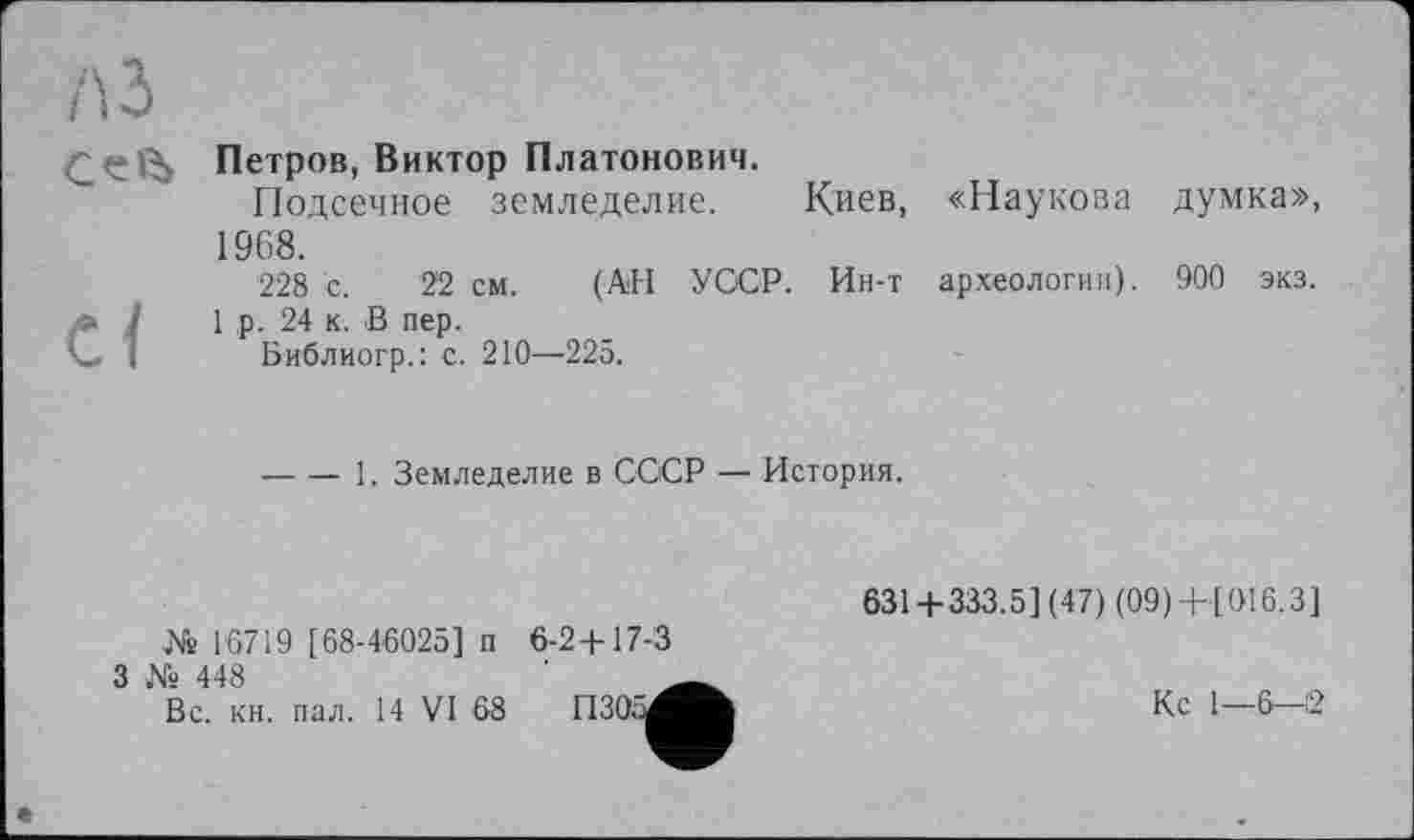 ﻿A3
	Петров, Виктор Платонович. Подсечное земледелие. Киев, «Наукова думка», 1968.
ci	228 с. 22 см. (АН УССР. Ин-т археологии). 900 экз. 1 р. 24 к. В пер. Библиогр.: с. 210—225. 	1. Земледелие в СССР — История.
631 + 333.5] (47) (09) + [016.3] № 16719 [68-46025] п 6-2+17-3
З № 448	___
Вс. кн. пал. 14 VI 68	Кс 1—6—12